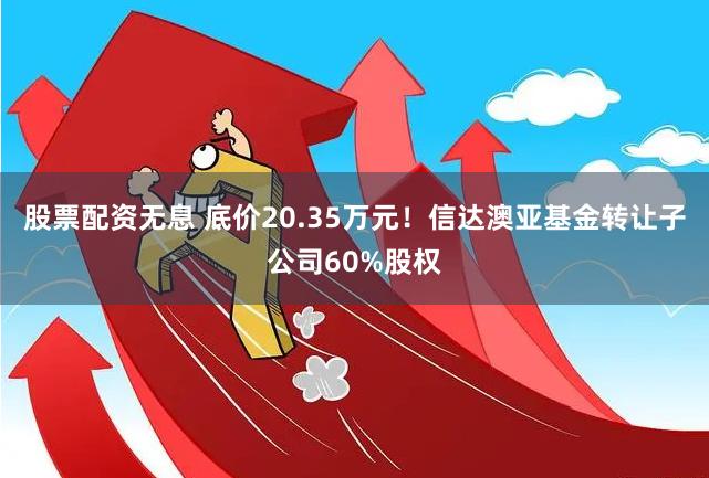 股票配资无息 底价20.35万元！信达澳亚基金转让子公司60%股权