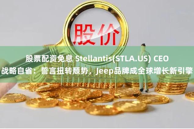 股票配资免息 Stellantis(STLA.US) CEO战略自省：誓言扭转颓势，Jeep品牌成全球增长新引擎