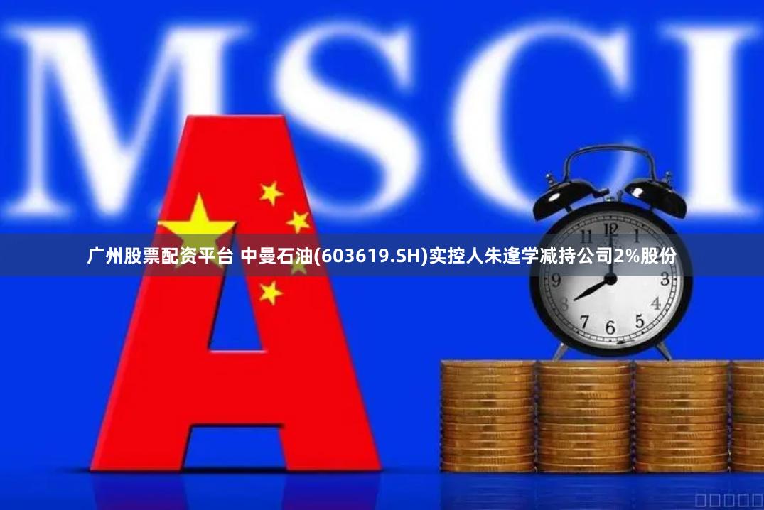 广州股票配资平台 中曼石油(603619.SH)实控人朱逢学减持公司2%股份