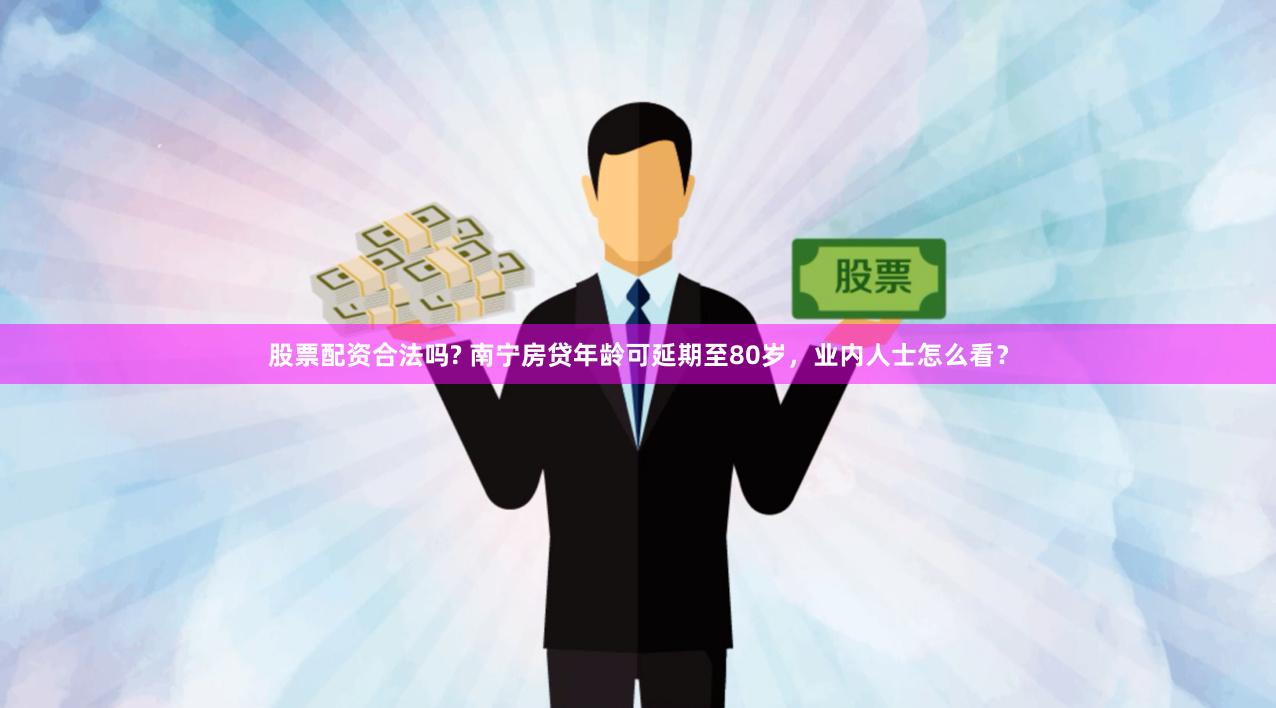 股票配资合法吗? 南宁房贷年龄可延期至80岁，业内人士怎么看？