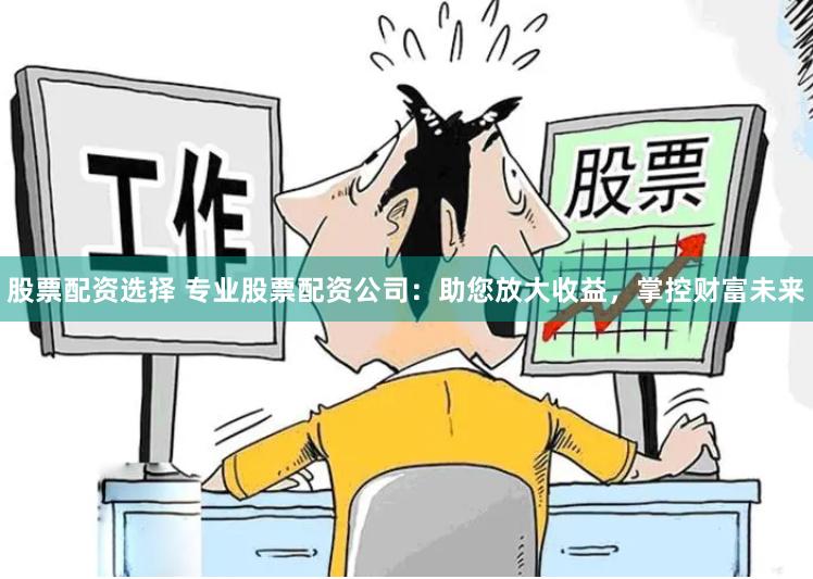 股票配资选择 专业股票配资公司：助您放大收益，掌控财富未来
