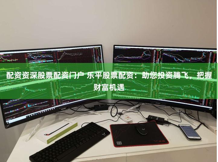 配资资深股票配资门户 乐平股票配资：助您投资腾飞，把握财富机遇
