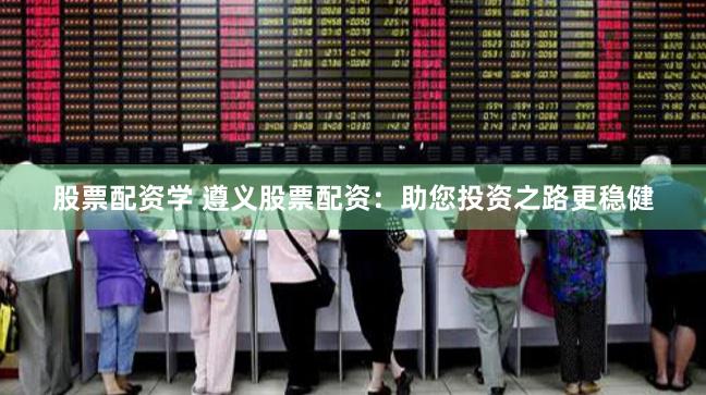 股票配资学 遵义股票配资：助您投资之路更稳健