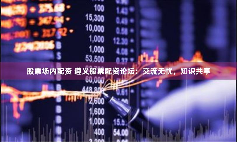 股票场内配资 遵义股票配资论坛：交流无忧，知识共享